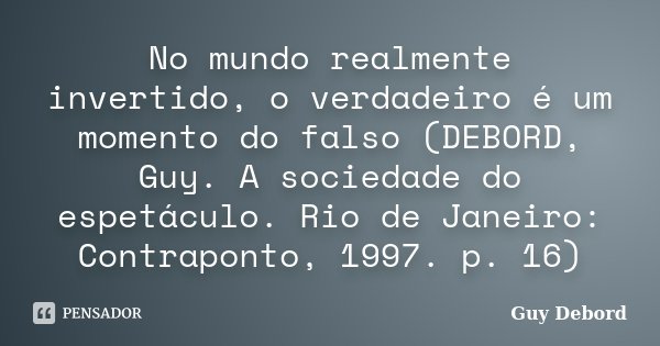 No mundo realmente invertido, o verdadeiro é um momento do falso (DEBORD, Guy. A sociedade do espetáculo. Rio de Janeiro: Contraponto, 1997. p. 16)... Frase de Guy Debord.