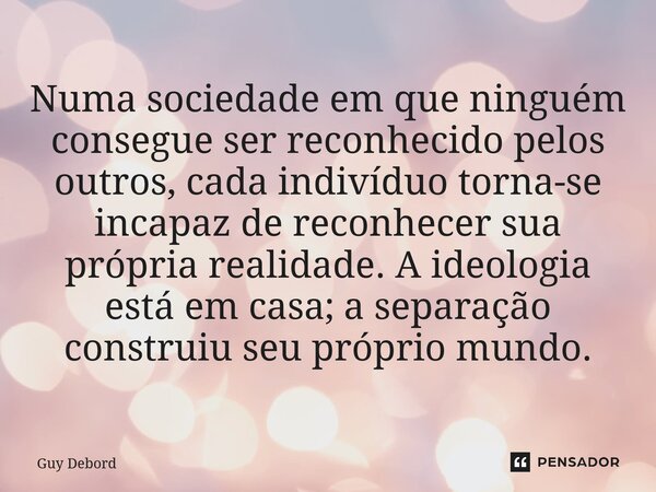 ⁠Numa sociedade em que ninguém consegue ser reconhecido pelos outros, cada indivíduo torna-se incapaz de reconhecer sua própria realidade. A ideologia está em c... Frase de Guy Debord.