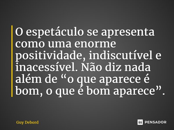 ⁠O espetáculo se apresenta como uma enorme positividade, indiscutível e inacessível. Não diz nada além de “o que aparece é bom, o que é bom aparece”.... Frase de Guy Debord.