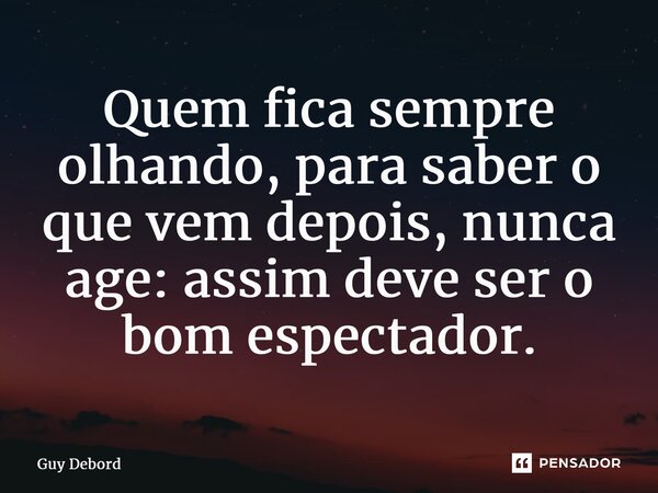 ⁠Quem fica sempre olhando, para saber o que vem depois, nunca age: assim deve ser o bom espectador.... Frase de Guy Debord.