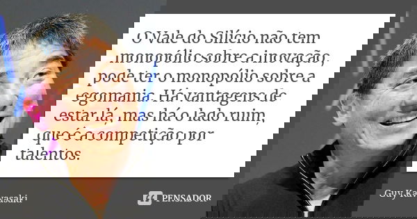 O Vale do Silício não tem monopólio sobre a inovação, pode ter o monopólio sobre a egomania. Há vantagens de estar lá, mas há o lado ruim, que é a competição po... Frase de Guy Kawasaki.