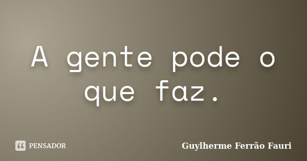 A gente pode o que faz.... Frase de Guylherme Ferrão Fauri.