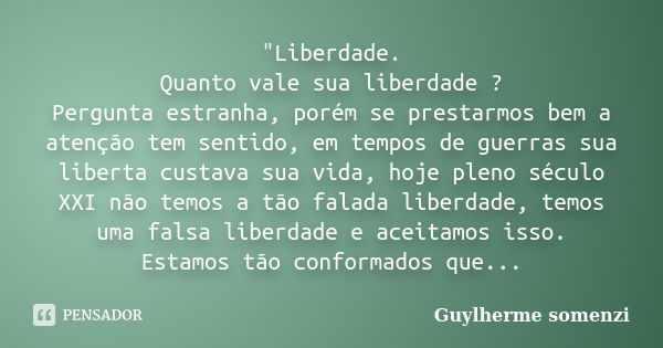 "Liberdade. Quanto vale sua liberdade ? Pergunta estranha, porém se prestarmos bem a atenção tem sentido, em tempos de guerras sua liberta custava sua vida... Frase de Guylherme somenzi.