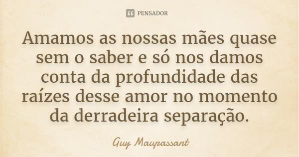 Amamos as nossas mães quase sem o saber e só nos damos conta da profundidade das raízes desse amor no momento da derradeira separação.... Frase de Guy Maupassant.