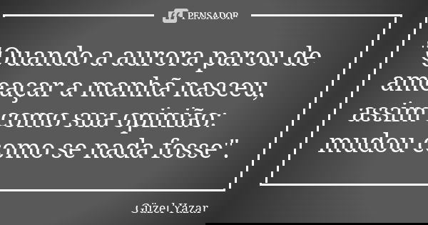 "Quando a aurora parou de ameaçar a manhã nasceu, assim como sua opinião: mudou como se nada fosse".... Frase de Güzel Yazar.