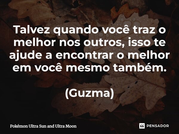 Talvez quando você traz o melhor nos outros, isso te ajude a encontrar o melhor em você mesmo também. (Guzma)... Frase de Pokémon Ultra Sun and Ultra Moon.