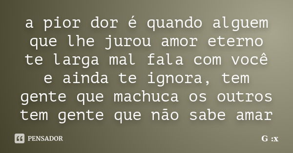 a pior dor é quando alguem que lhe jurou amor eterno te larga mal fala com você e ainda te ignora, tem gente que machuca os outros tem gente que não sabe amar... Frase de G :x.