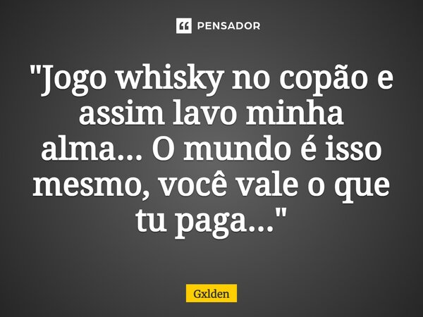"Jogo whisky no copão e assim lavo minha alma...O mundo é isso mesmo, você vale o que tu paga..."... Frase de Gxlden.