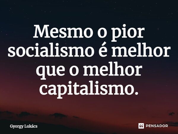 Mesmo o pior socialismo é melhor que o melhor capitalismo.... Frase de György Lukács.