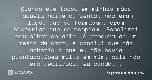 Quando ele tocou em minhas mãos naquela noite cinzenta, não eram laços que se formavam, eram histórias que se rompiam. Focalizei meu olhar ao dele, à procura de... Frase de Gyovana Santos..