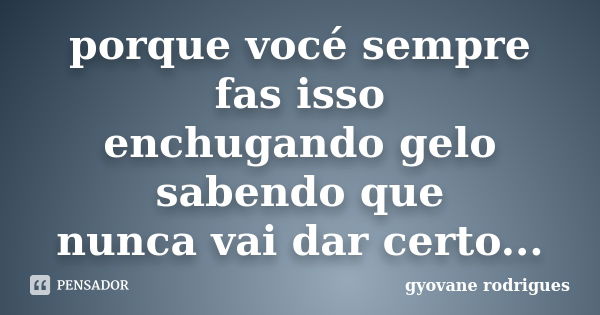 porque vocé sempre fas isso enchugando gelo sabendo que nunca vai dar certo...... Frase de gyovane rodrigues.