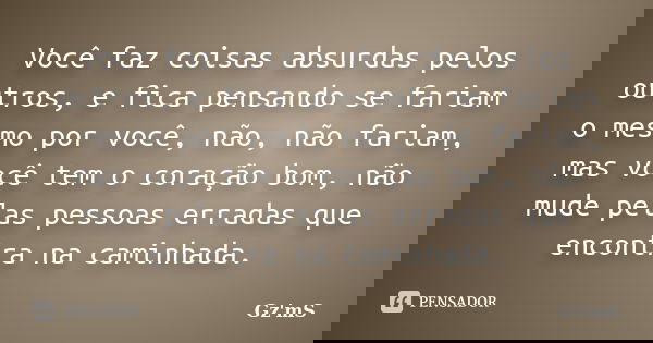 Você faz coisas absurdas pelos outros, e fica pensando se fariam o mesmo por você, não, não fariam, mas você tem o coração bom, não mude pelas pessoas erradas q... Frase de Gz'mS..