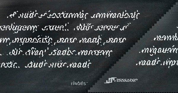 A vida é estranha, animalesla, selvagem, cruel... Não serve à nenhum propósito, para nada, para ninguém... No final, todos morrem, nada importa... tudo vira nad... Frase de h4des.
