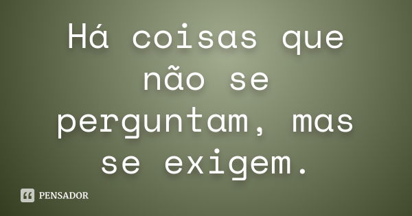 Há coisas que não se perguntam, mas se exigem.