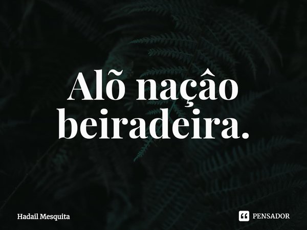 ⁠Alõ naçâo beiradeira.... Frase de Hadail Mesquita.