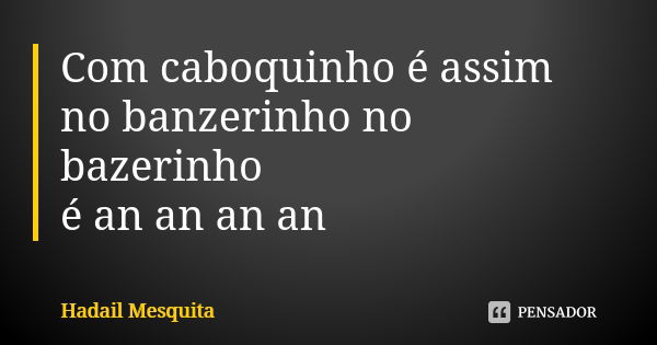 Com caboquinho é assim no banzerinho no bazerinho é an an an an... Frase de hadail mesquita.