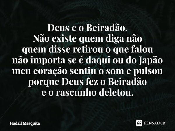 ⁠Deus e o Beiradão.
Não existe quem diga não
quem disse retirou o que falou
não importa se é daqui ou do Japão
meu coração sentiu o som e pulsou
porque Deus fez... Frase de Hadail Mesquita.