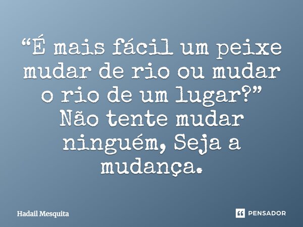 “É mais fácil um peixe mudar de rio ou mudar o rio de um lugar?” Não tente mudar ninguém, Seja a mudança.... Frase de Hadail Mesquita.