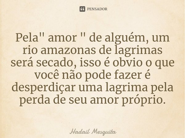 ⁠Pela " amor " de alguém, um rio amazonas de lagrimas será secado, isso é obvio o que você não pode fazer é desperdiçar uma lagrima pela perda de seu ... Frase de Hadail Mesquita.