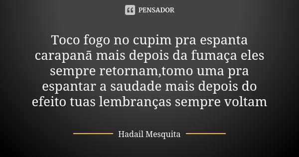 Toco fogo no cupim pra espanta carapanã mais depois da fumaça eles sempre retornam,tomo uma pra espantar a saudade mais depois do efeito tuas lembranças sempre ... Frase de Hadail Mesquita.