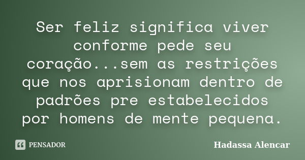 Ser feliz significa viver conforme pede seu coração...sem as restrições que nos aprisionam dentro de padrões pre estabelecidos por homens de mente pequena.... Frase de Hadassa Alencar.