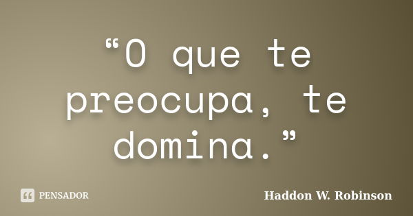 “O que te preocupa, te domina.”... Frase de Haddon W. Robinson.