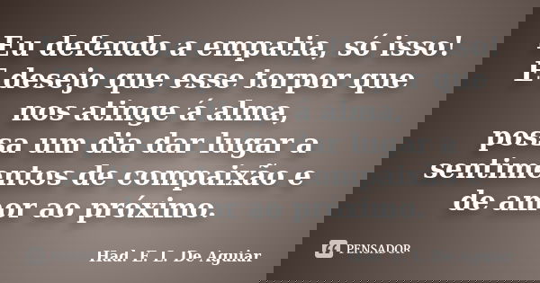 Eu defendo a empatia, só isso! E desejo que esse torpor que nos atinge á alma, possa um dia dar lugar a sentimentos de compaixão e de amor ao próximo.... Frase de Had. E. L. De Aguiar.