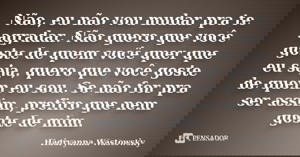 Não, eu não vou mudar pra te agradar. Não quero que você goste de quem você quer que eu seja, quero que você goste de quem eu sou. Se não for pra ser assim, pre... Frase de Hadryanna Wastowsky.