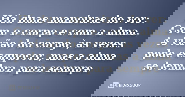 Há duas maneiras de ver: Com o corpo e com a alma. A visão do corpo, às vezes pode esquecer, mas a alma se lembra para sempre