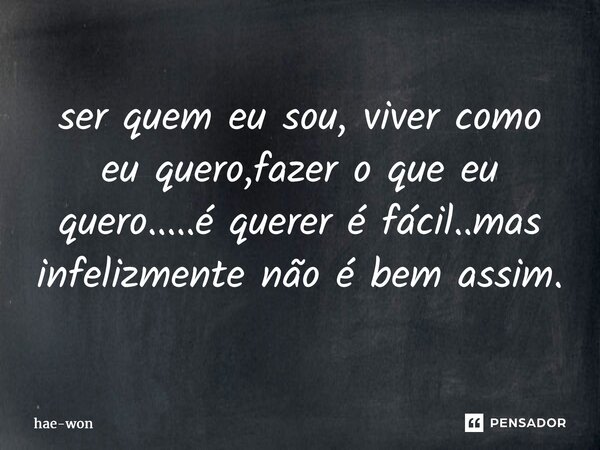ser quem eu sou, viver como eu quero,fazer o que eu quero.....é querer é fácil..mas infelizmente não é bem assim.... Frase de hae-won.