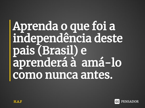 ⁠Aprenda o que foi a independência deste pais (Brasil) e aprenderá à amá-lo como nunca antes.... Frase de H.A.F.