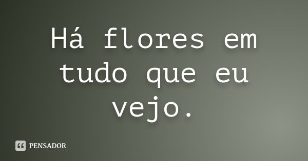 Há flores em tudo que eu vejo.