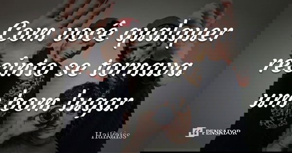 Com você qualquer recinto se tornava um bom lugar... Frase de Haikaiss.