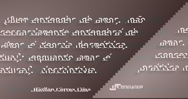 Quem entender de amor, não necessariamente entenderá de amar. Amor é teoria hermética, conceitual; enquanto amar é prática natural, instintiva.... Frase de Hailton Correa Lima.