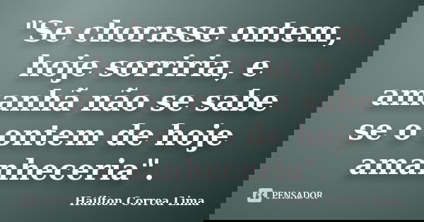"Se chorasse ontem, hoje sorriria, e amanhã não se sabe se o ontem de hoje amanheceria".... Frase de Hailton Correa Lima.