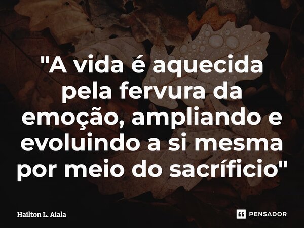 ⁠"A vida é aquecida pela fervura da emoção, ampliando e evoluindo a si mesma por meio do sacríficio"... Frase de Hailton L. Aiala.