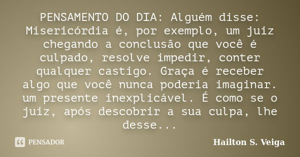 PENSAMENTO DO DIA: Alguém disse: Misericórdia é, por exemplo, um juiz chegando a conclusão que você é culpado, resolve impedir, conter qualquer castigo. Graça é... Frase de Hailton S. Veiga.