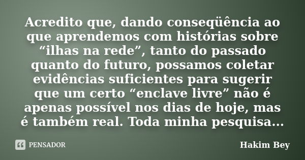 Acredito que, dando conseqüência ao que aprendemos com histórias sobre “ilhas na rede”, tanto do passado quanto do futuro, possamos coletar evidências suficient... Frase de Hakim Bey.