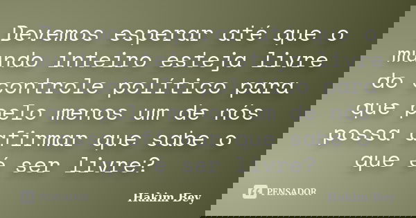 Devemos esperar até que o mundo inteiro esteja livre do controle político para que pelo menos um de nós possa afirmar que sabe o que é ser livre?... Frase de Hakim Bey.