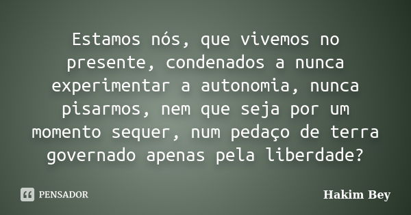 Estamos nós, que vivemos no presente, condenados a nunca experimentar a autonomia, nunca pisarmos, nem que seja por um momento sequer, num pedaço de terra gover... Frase de Hakim Bey.