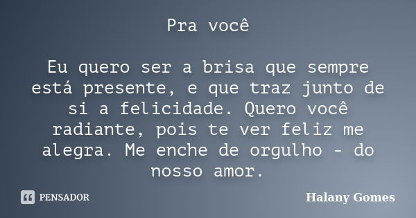 Pra você Eu quero ser a brisa que sempre está presente, e que traz junto de si a felicidade. Quero você radiante, pois te ver feliz me alegra. Me enche de orgul... Frase de Halany Gomes.