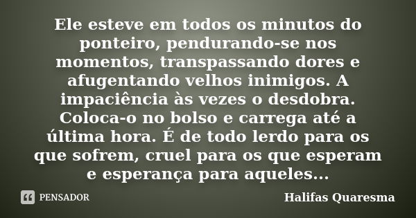 Ele esteve em todos os minutos do ponteiro, pendurando-se nos momentos, transpassando dores e afugentando velhos inimigos. A impaciência às vezes o desdobra. Co... Frase de Halifas Quaresma.