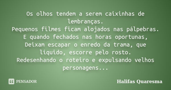 Os olhos tendem a serem caixinhas de lembranças. Pequenos filmes ficam alojados nas pálpebras. E quando fechados nas horas oportunas, Deixam escapar o enredo da... Frase de Halifas Quaresma.