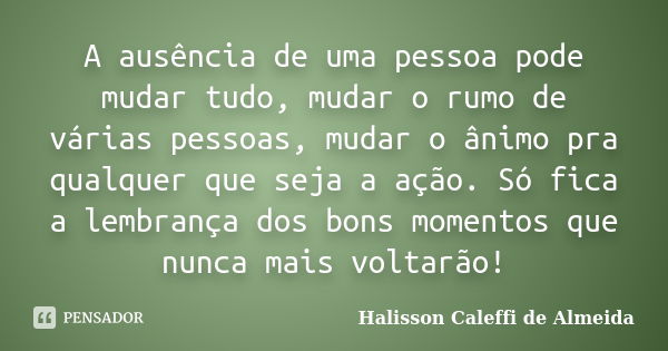 A ausência de uma pessoa pode mudar tudo, mudar o rumo de várias pessoas, mudar o ânimo pra qualquer que seja a ação. Só fica a lembrança dos bons momentos que ... Frase de Halisson Caleffi de Almeida.