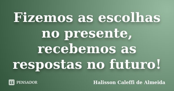 Fizemos as escolhas no presente, recebemos as respostas no futuro!... Frase de Halisson Caleffi de Almeida.