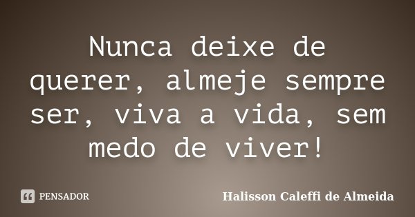 Nunca deixe de querer, almeje sempre ser, viva a vida, sem medo de viver!... Frase de Halisson Caleffi de Almeida.