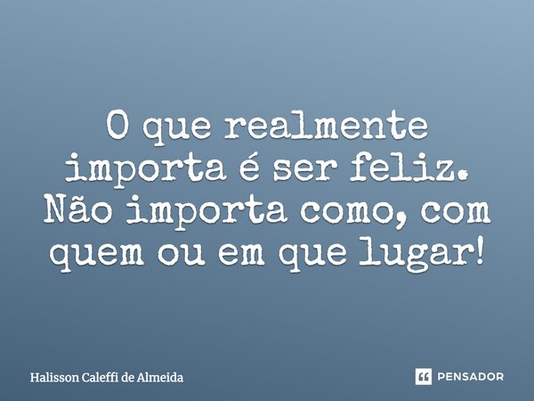 O que realmente importa é ser feliz. Não importa como, com quem ou em que lugar!... Frase de Halisson Caleffi de Almeida.