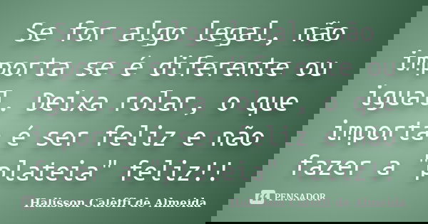 Se for algo legal, não importa se é diferente ou igual. Deixa rolar, o que importa é ser feliz e não fazer a "plateia" feliz!!... Frase de Halisson Caleffi de Almeida.