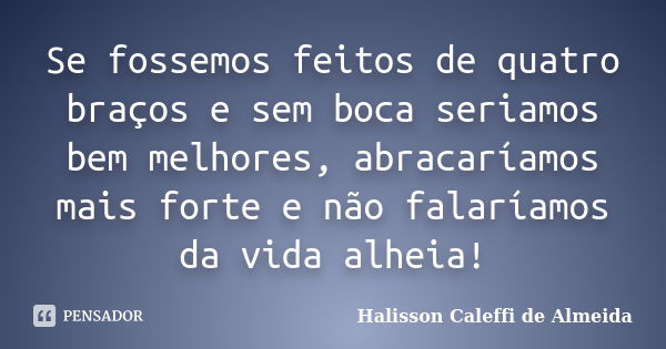 Se fossemos feitos de quatro braços e sem boca seriamos bem melhores, abracaríamos mais forte e não falaríamos da vida alheia!... Frase de Halisson Caleffi de Almeida.