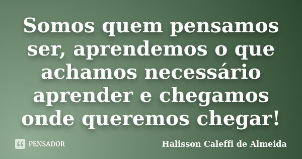 Somos quem pensamos ser, aprendemos o que achamos necessário aprender e chegamos onde queremos chegar!... Frase de Halisson Caleffi de Almeida.